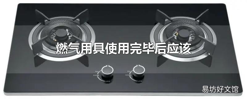 燃气用具使用完毕后应该