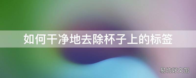 如何干净地去除杯子上的标签