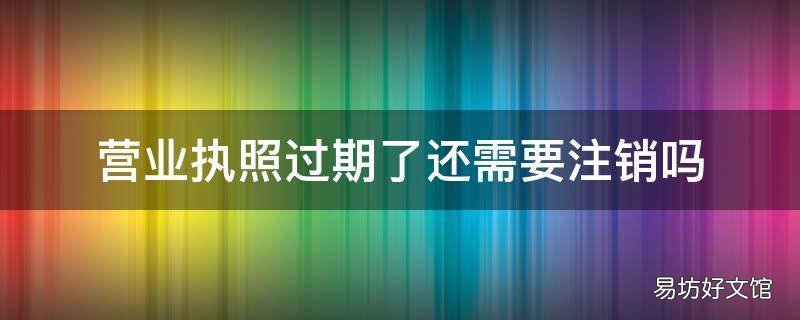 营业执照过期了还需要注销吗