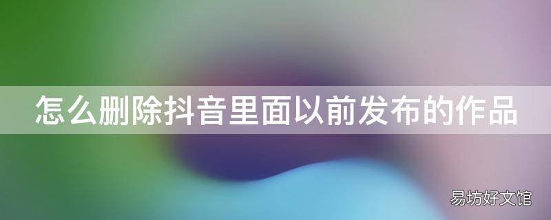 怎么删除抖音里面以前发布的作品