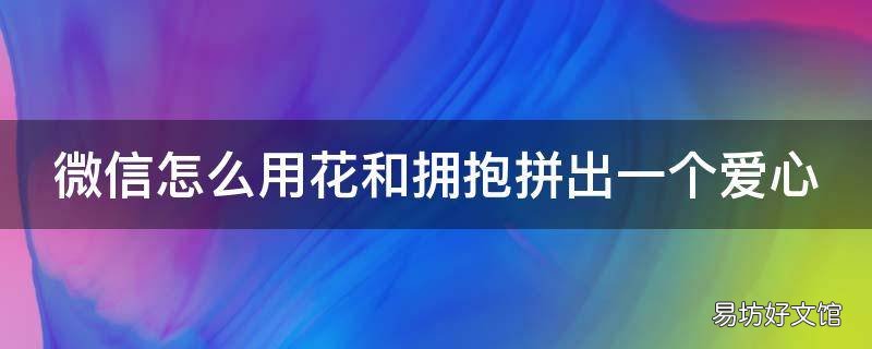 微信怎么用花和拥抱拼出一个爱心