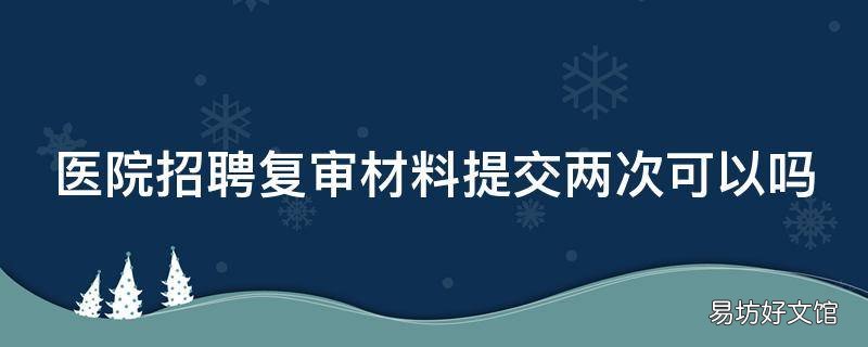 医院招聘复审材料提交两次可以吗