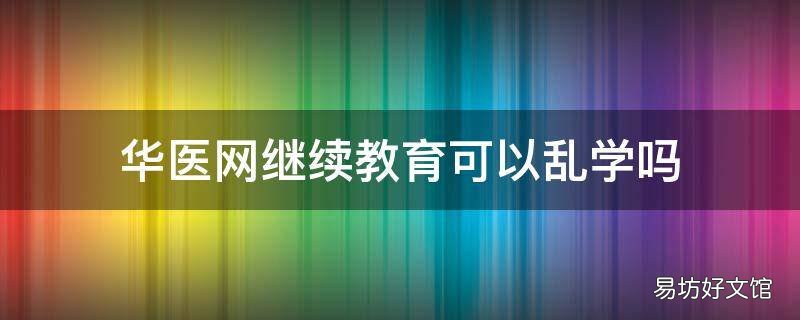 华医网继续教育可以乱学吗