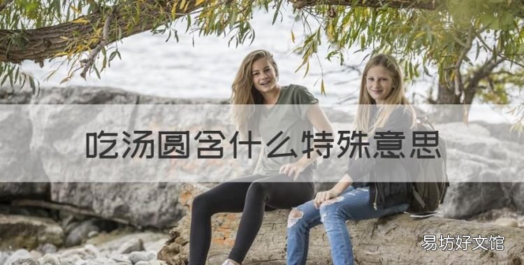 吃汤圆含什么特殊意思,吃汤圆含义着什么特殊的意思