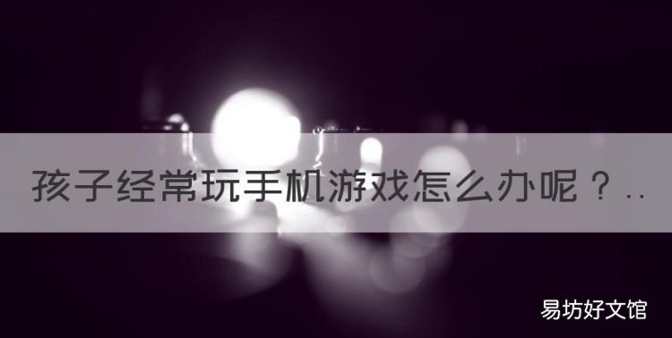 孩子經常玩手機游戲怎么辦，初中孩子愛玩手機游戲怎么辦