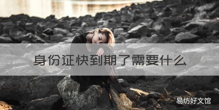 身份证快到期了需要什么,异地身份证到期换证要带啥