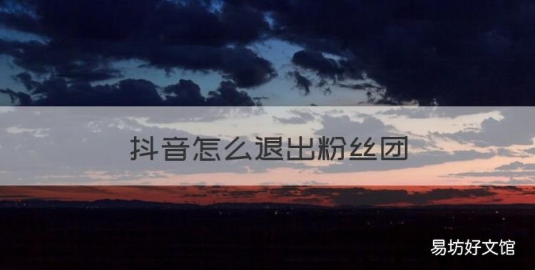 抖音怎么退出粉丝团,我加入别人的粉丝团怎样退出
