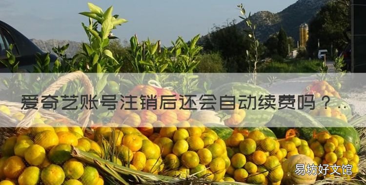 爱奇艺账号注销后还会自动续费,爱奇艺账号注销自动扣费会关闭吗