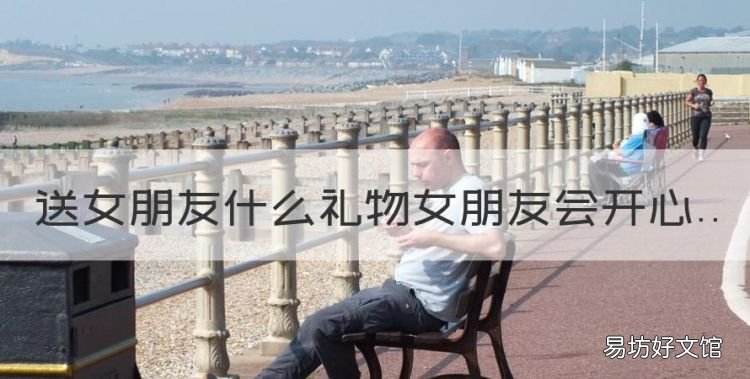 送女友什么礼物最有意义,送女朋友什么礼物女朋友会开心