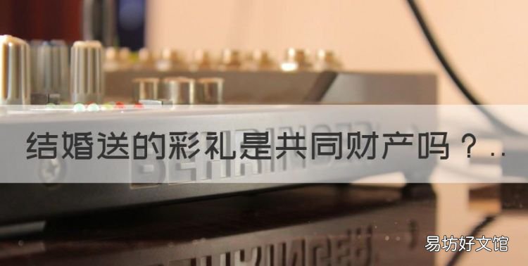 结婚送的彩礼是共同财产,结婚给女方的彩礼钱属于夫妻共同财产吗