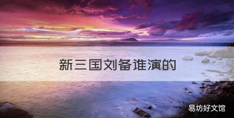 新三国刘备谁演的,陆毅版三国演义刘备是谁演的