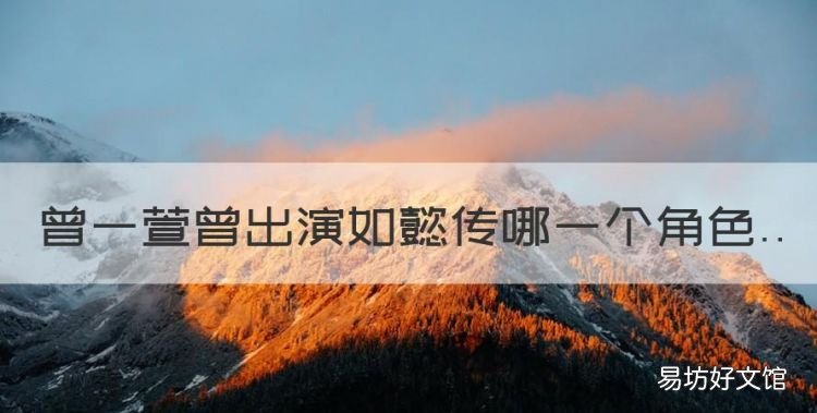 《如懿传》阿箬扮演者是谁啊,曾一萱曾出演如懿传哪一个角色