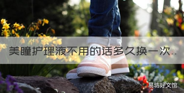 美瞳护理液多久换一次,美瞳护理液不用的话多久换一次