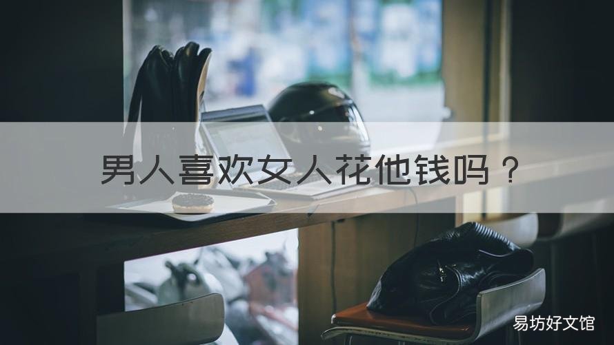 男人喜欢女人花他钱吗 男人喜欢花他钱的还是为他花钱的女人