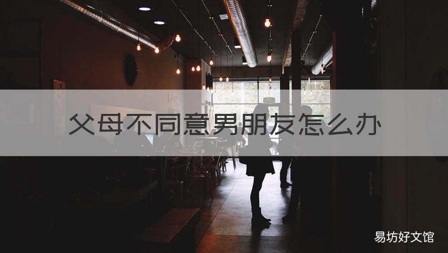 父母不同意男朋友怎么办 父母不同意男朋友怎么办百度经验