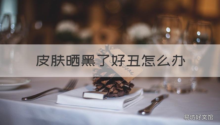 皮肤晒黑了好丑怎么办 皮肤晒得很黑怎么办
