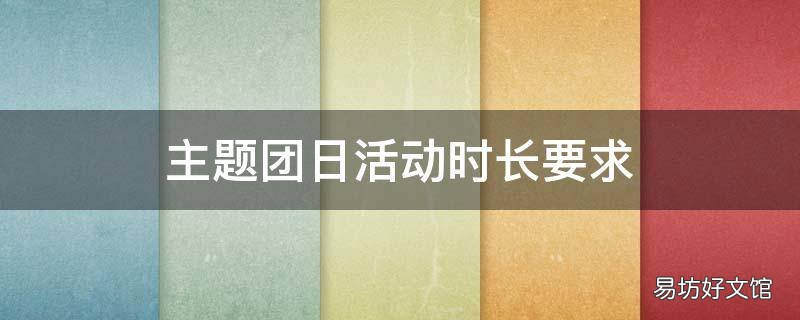 主题团日活动时长要求 主题团日活动安排