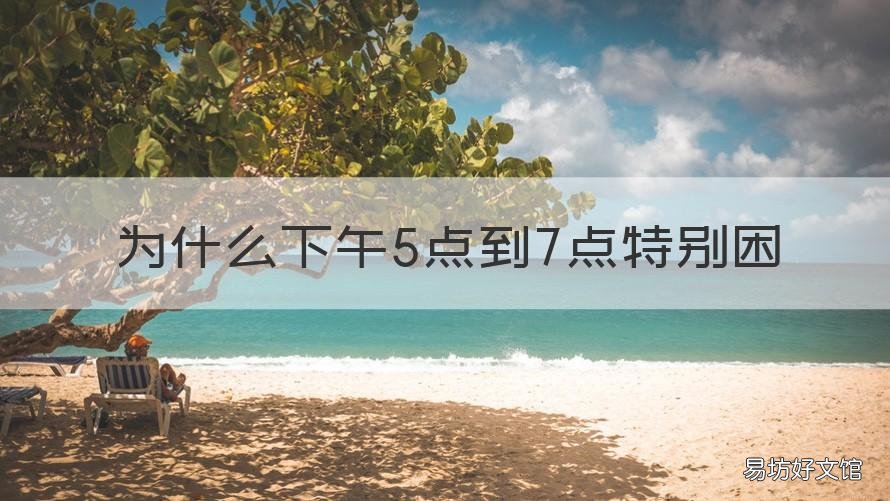为什么下午5点到7点特别困 为什么每天下午5点到7点犯困