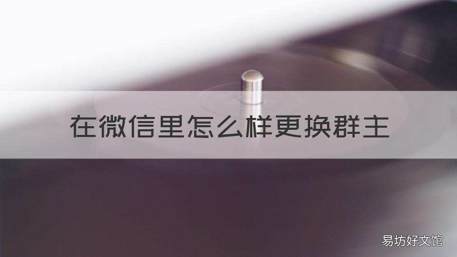 在微信里怎么样更换群主 微信群里怎样更换群主怎样