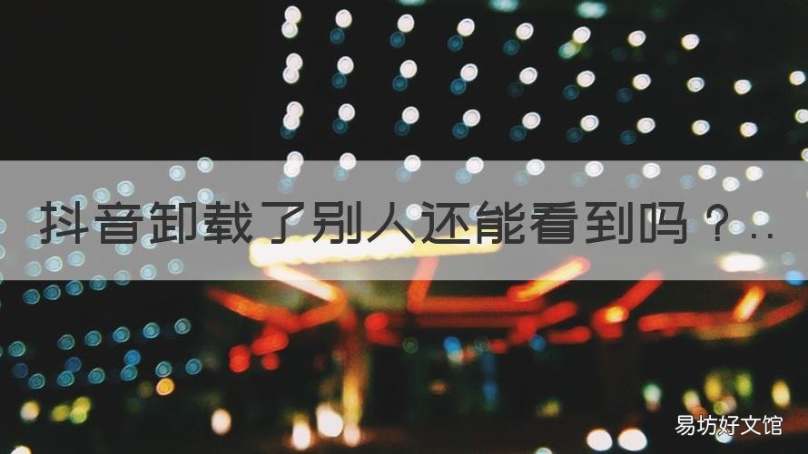 抖音卸载了别人还能看到吗 抖音卸载后别人还能看到我吗