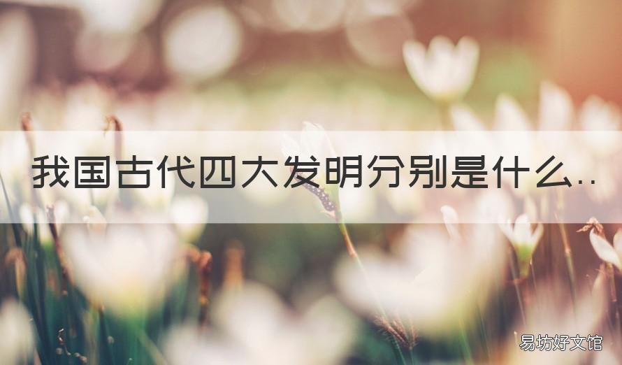 我国古代四大发明分别是什么 我国古代四大发明分别是什么,你有什么感想