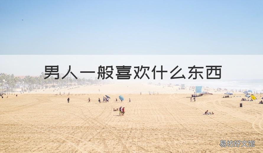 男人一般喜欢什么东西 男人一般喜欢什么东西图片