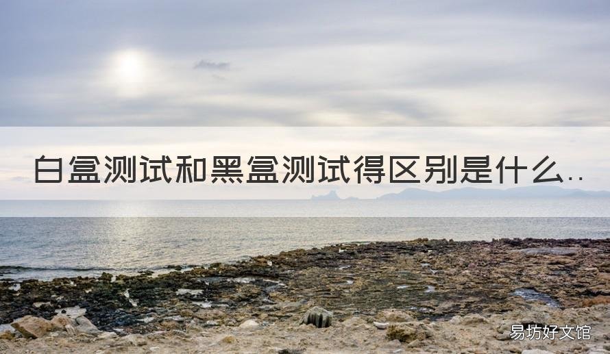 白盒测试和黑盒测试得区别是什么 白盒测试的定义?白盒测试和黑盒测试的区别?