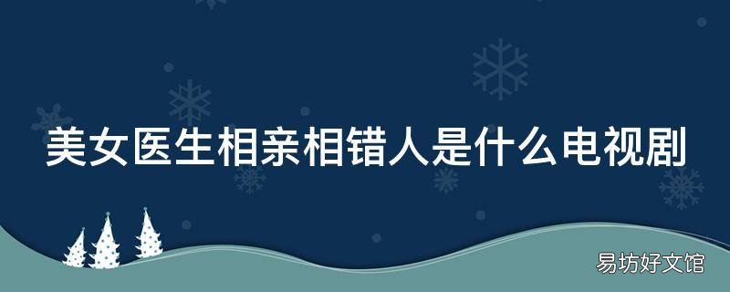 美女医生相亲相错人是什么电视剧 美女医生相亲遇奇葩男视频