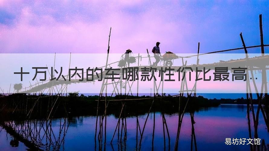十万以内的车哪款性价比最高 10万左右的车性价比最高的是哪款