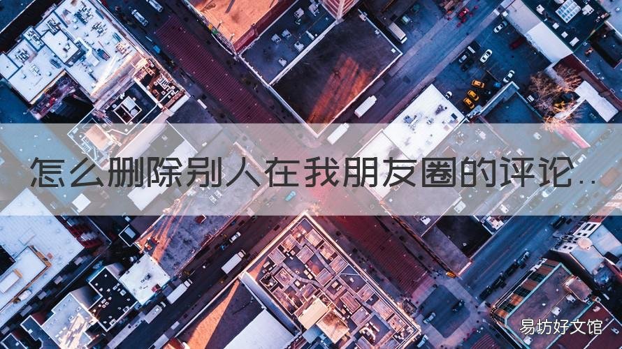 怎么删除别人在我朋友圈的评论 怎么删除别人在我朋友圈的评论记录