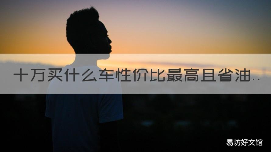 十万买什么车性价比最高且省油 十万左右买啥车性价比高