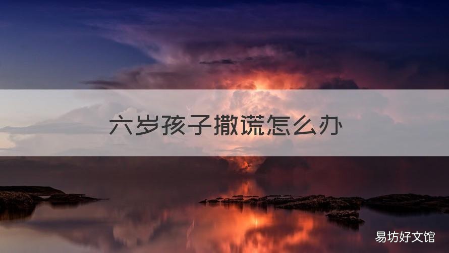 六岁孩子撒谎怎么办 6岁孩子撒谎怎么办?聪明父母这样处理
