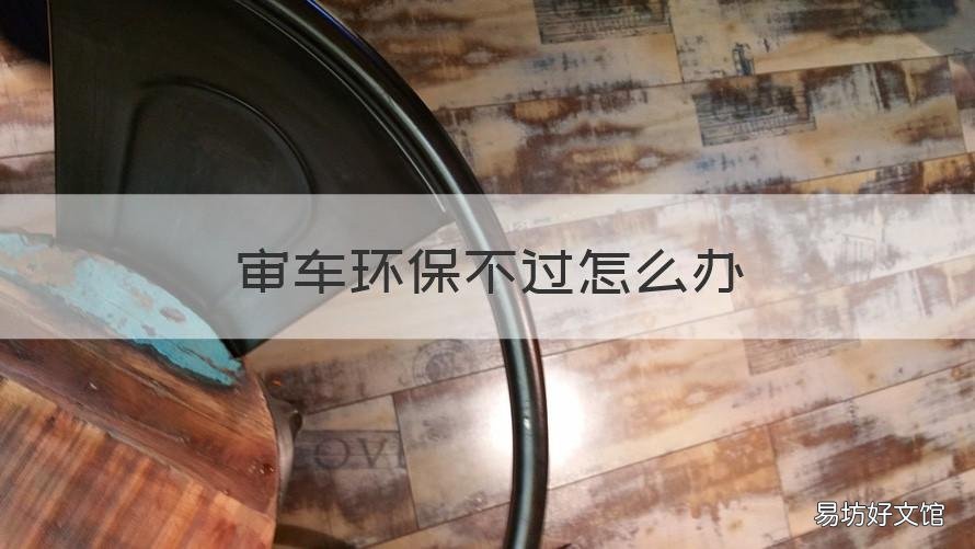 审车环保不过怎么办 审车环保不过怎么办用什么办法好过