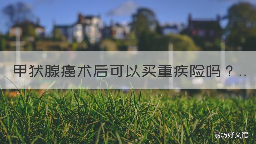 甲状腺癌术后可以买重疾险吗 甲状腺癌术后可以买重疾险吗多少钱