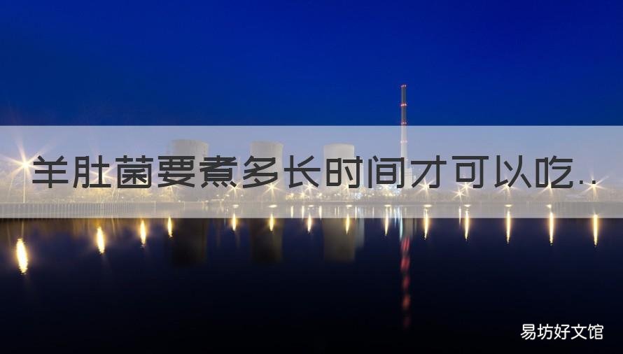 羊肚菌要煮多长时间才可以吃 羊肚菌需要煮多久才能食用