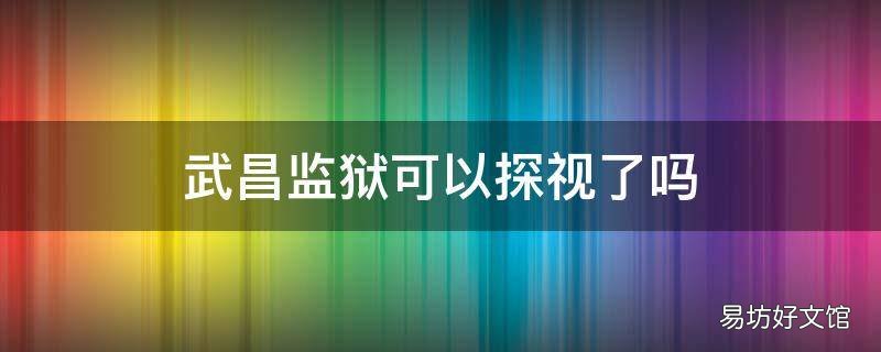 武昌监狱可以探视了吗 武昌监狱可以探视了吗今天