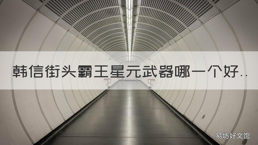 韩信街头霸王星元武器哪一个好 韩信街头霸王星元武器特效对比