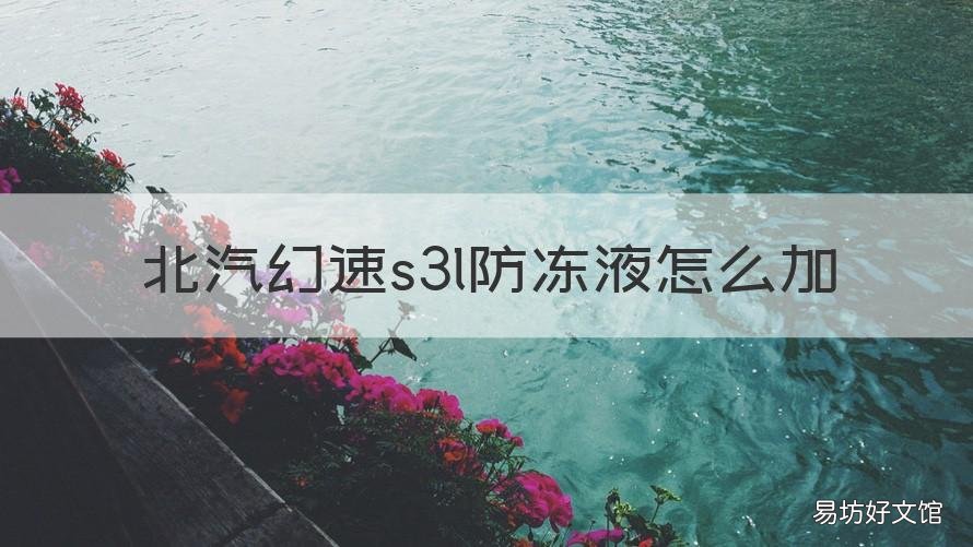 北汽幻速s3l防冻液怎么加 北汽幻速s3换防冻液要放空气吗