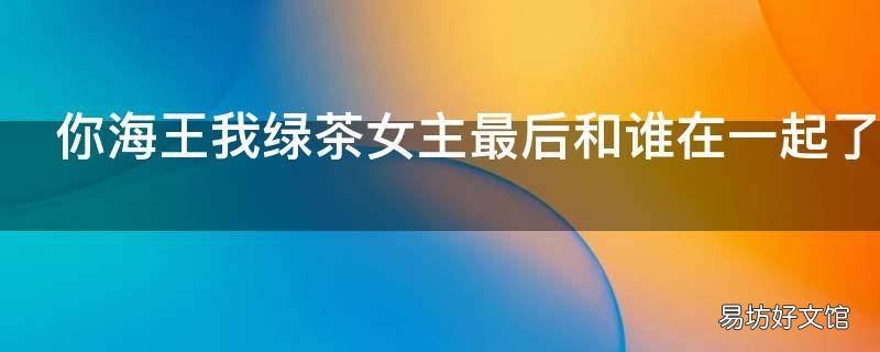 你海王我绿茶女主最后和谁在一起了 你海王我绿茶的男主是谁