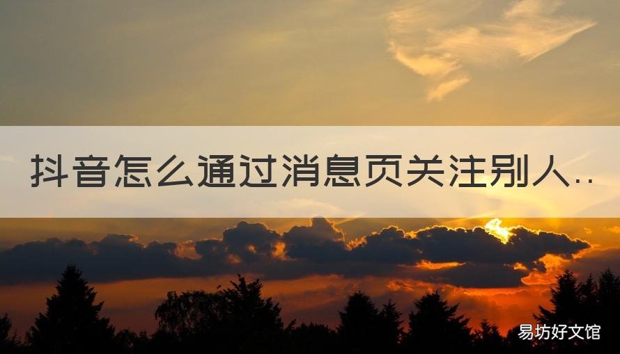 抖音怎么通过消息页关注别人 抖音怎么发信息给关注的人