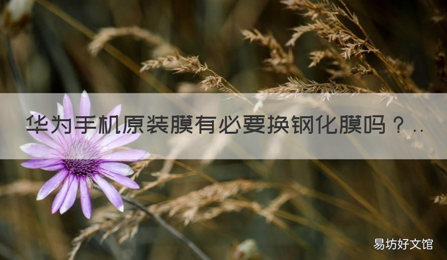 华为手机原装膜有必要换钢化膜吗 华为有原装手机膜还需要买钢化膜吗