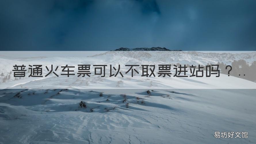 普通火车票可以不取票进站吗 普通火车票可以不取票进站吗北京