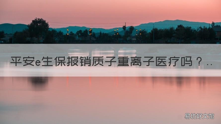 平安e生保报销质子重离子医疗吗 平安e生保和太平洋百万医疗