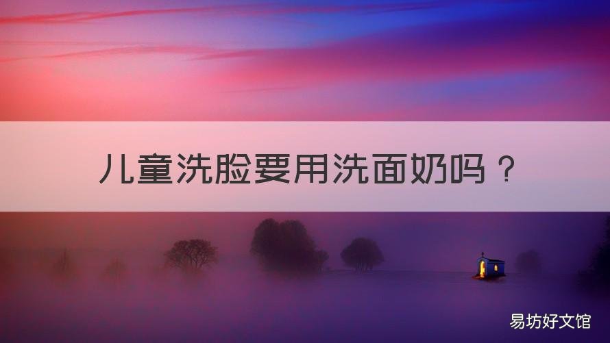 儿童洗脸要用洗面奶吗 儿童可以用洗面奶洗脸吗