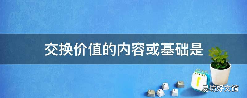 交换价值的内容或基础是 交换价值的基础是使用价值