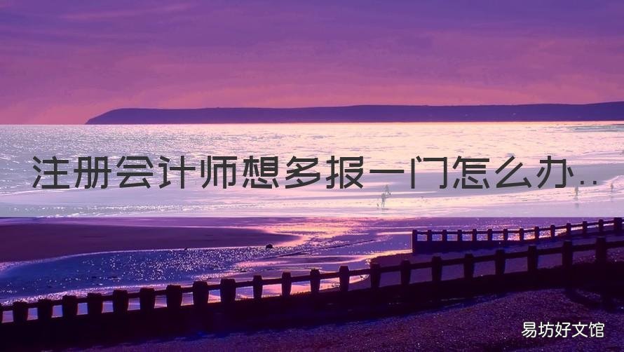 注册会计师想多报一门怎么办 cpa报了一门还能再报一门吗