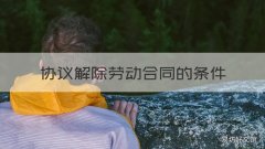 协议解除劳动合同的条件 协议解除劳动合同的条件有哪些