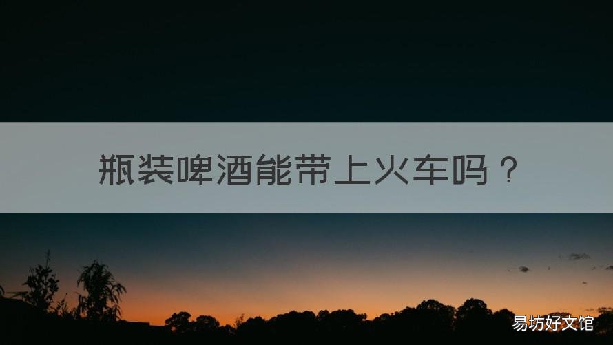 瓶装啤酒能带上火车吗 啤酒瓶可以带上火车吗