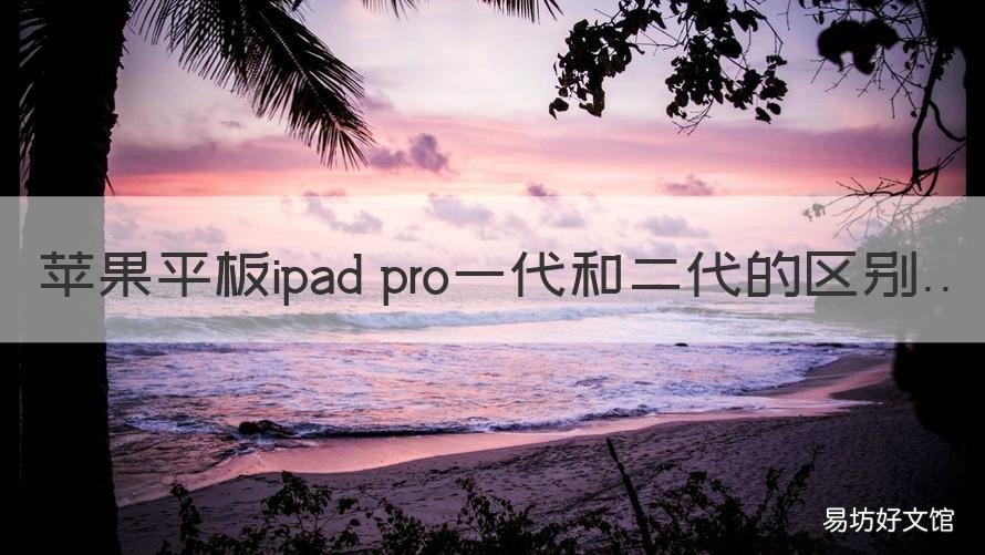 苹果平板ipad pro一代和二代的区别 ipad pro1代和2代
