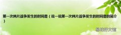 说一说第一次鸦片战争发生的时间是的简介 第一次鸦片战争发生的时间是